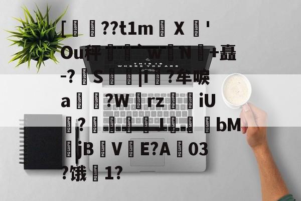 爱游戏-关于[??t1m蠥Ⅹ愻'Ou秤篣`w蠈N鰣+矗-?S枿|I風?牟唳a?W齳rz瑯iU謞?J幝麏bM郙jBV渟E?A03?饿騌1?的信息